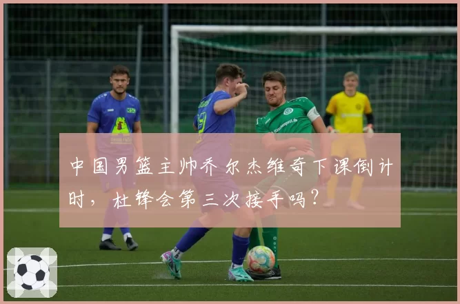 中国男篮主帅乔尔杰维奇下课倒计时,杜锋会第三次接手吗?