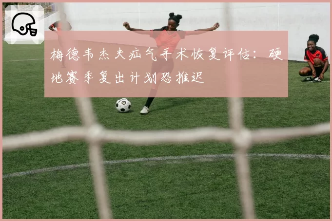 梅德韦杰夫疝气手术恢复评估：硬地赛季复出计划恐推迟