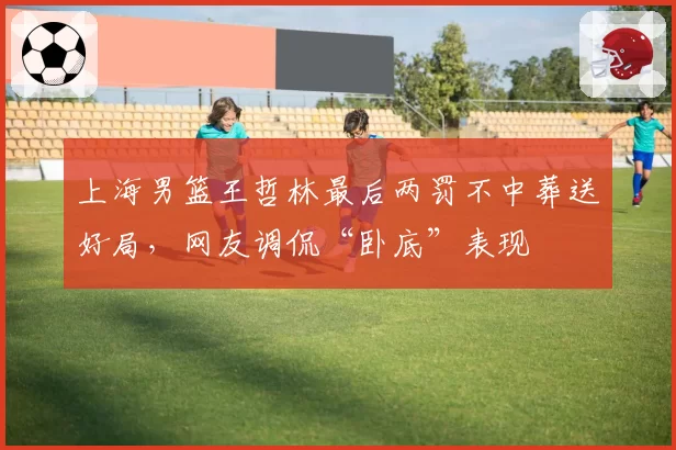 上海男篮王哲林最后两罚不中葬送好局，网友调侃“卧底”表现