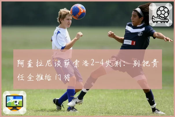 阿奎拉尼谈萨索洛2-4失利：别把责任全推给门将