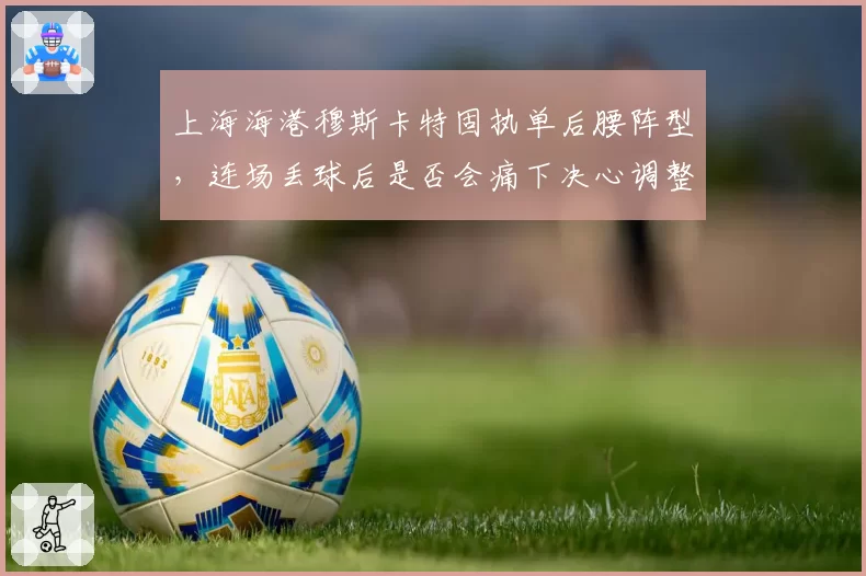 上海海港穆斯卡特固执单后腰阵型,连场丢球后是否会痛下决心调整?