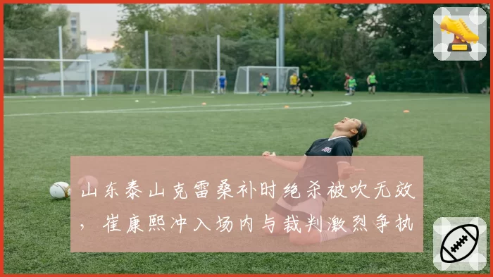 山东泰山克雷桑补时绝杀被吹无效，崔康熙冲入场内与裁判激烈争执