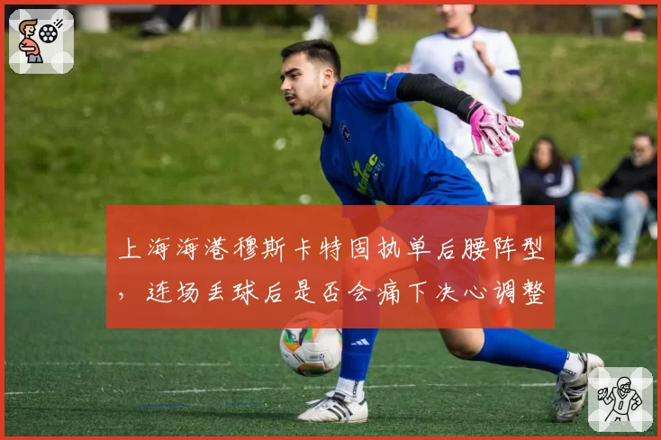 上海海港穆斯卡特固执单后腰阵型,连场丢球后是否会痛下决心调整?