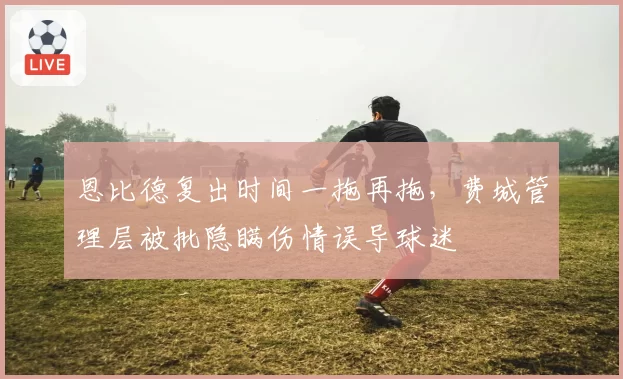 恩比德复出时间一拖再拖，费城管理层被批隐瞒伤情误导球迷