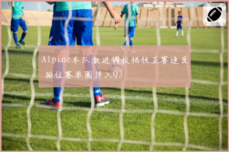 Alpine车队激进调校牺牲正赛速度 排位赛单圈挤入Q3