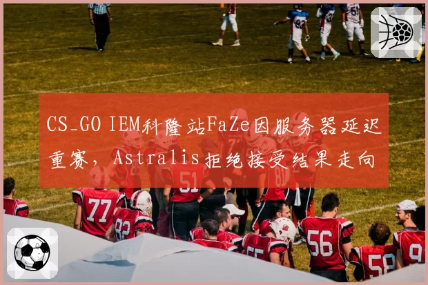 CS_GO IEM科隆站FaZe因服务器延迟重赛，Astralis拒绝接受结果走向何方？