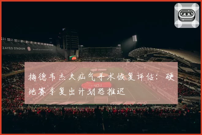 梅德韦杰夫疝气手术恢复评估：硬地赛季复出计划恐推迟