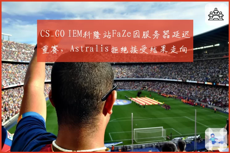 CS_GO IEM科隆站FaZe因服务器延迟重赛，Astralis拒绝接受结果走向何方？
