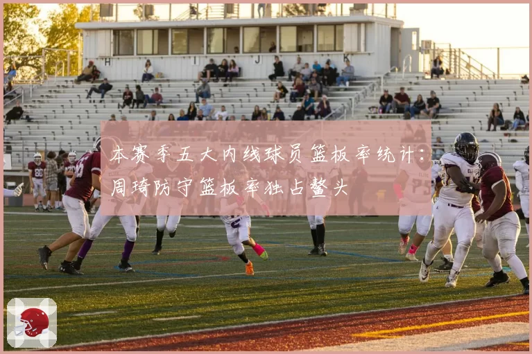 本赛季五大内线球员篮板率统计：周琦防守篮板率独占鳌头