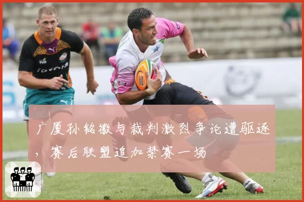 广厦孙铭徽与裁判激烈争论遭驱逐，赛后联盟追加禁赛一场