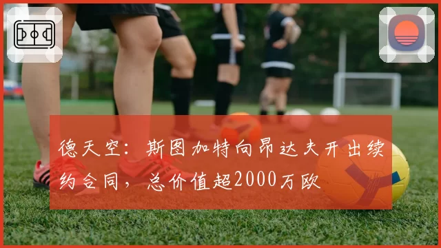 德天空：斯图加特向昂达夫开出续约合同，总价值超2000万欧