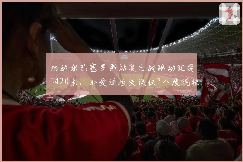 纳达尔巴塞罗那站复出战跑动距离3420米，非受迫性失误仅7个展现状态回升