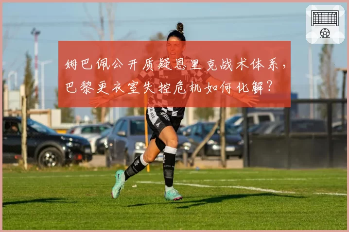 姆巴佩公开质疑恩里克战术体系，巴黎更衣室失控危机如何化解？
