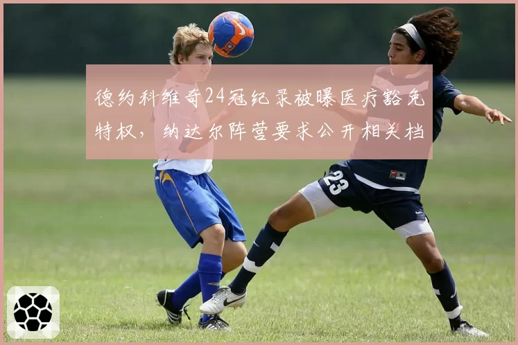 德约科维奇24冠纪录被曝医疗豁免特权，纳达尔阵营要求公开相关档案