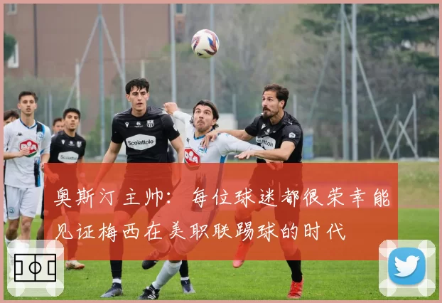 奥斯汀主帅：每位球迷都很荣幸能见证梅西在美职联踢球的时代