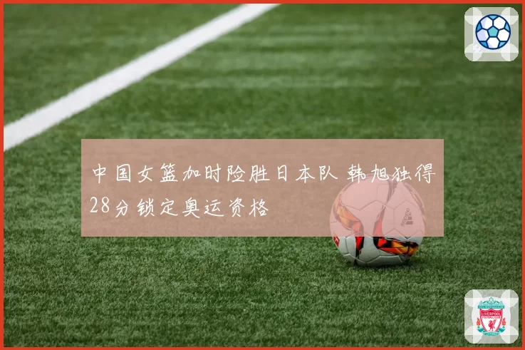 中国女篮加时险胜日本队 韩旭独得28分锁定奥运资格