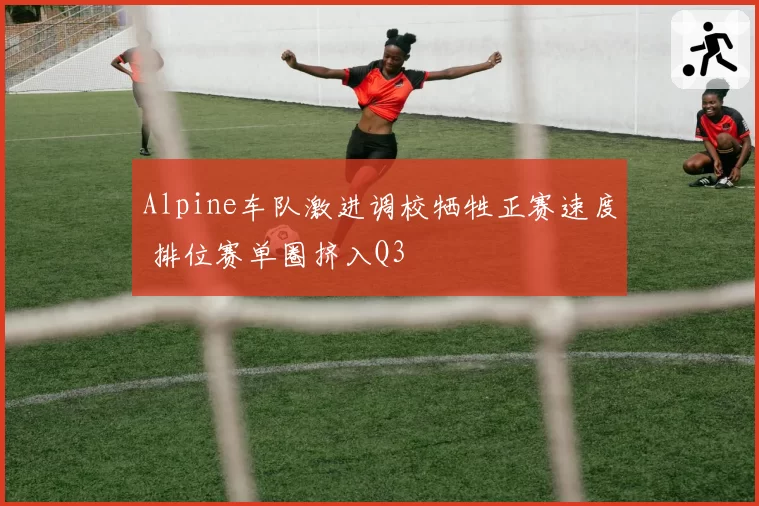Alpine车队激进调校牺牲正赛速度 排位赛单圈挤入Q3