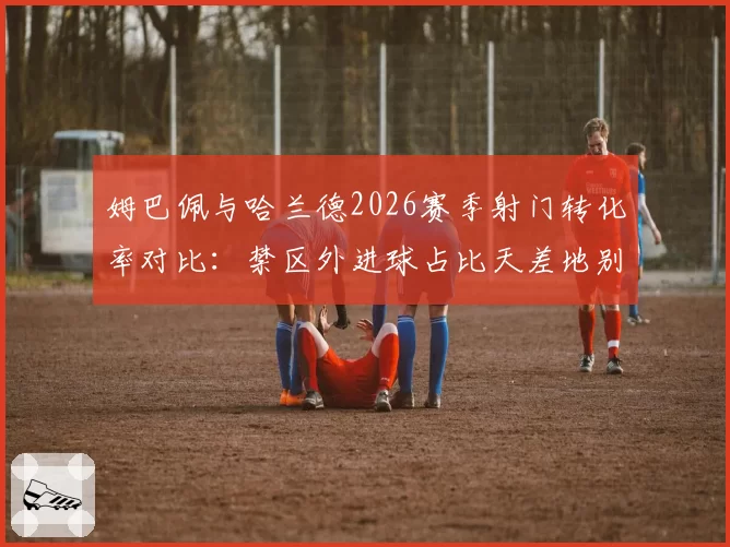 姆巴佩与哈兰德2026赛季射门转化率对比：禁区外进球占比天差地别