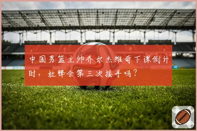 中国男篮主帅乔尔杰维奇下课倒计时,杜锋会第三次接手吗?