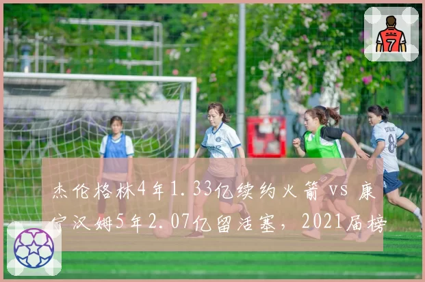 杰伦格林4年1.33亿续约火箭 vs 康宁汉姆5年2.07亿留活塞，2021届榜眼状元合同分化