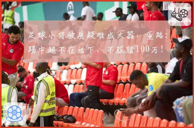 足球小将被质疑难成大器,董路:踢中超不在话下,不服赌100万!