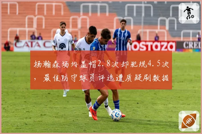 杨瀚森场均盖帽2.8次却犯规4.5次,最佳防守球员评选遭质疑刷数据__br_