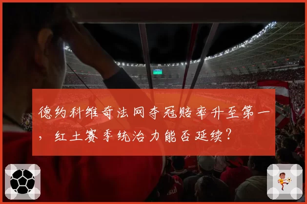德约科维奇法网夺冠赔率升至第一,红土赛季统治力能否延续?