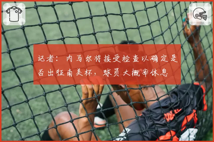 记者：内马尔将接受检查以确定是否出征南美杯，球员大概率休息