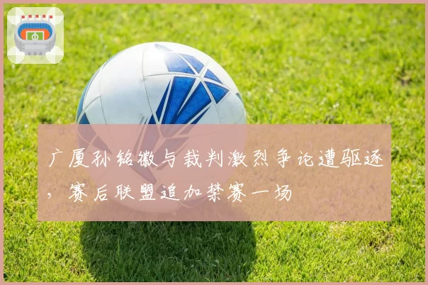 广厦孙铭徽与裁判激烈争论遭驱逐，赛后联盟追加禁赛一场