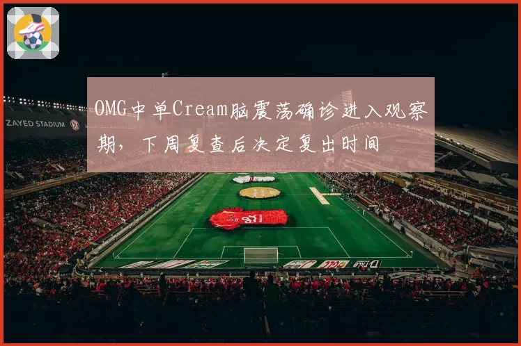 OMG中单Cream脑震荡确诊进入观察期，下周复查后决定复出时间