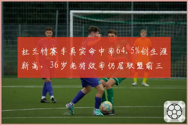 杜兰特赛季真实命中率64.5%创生涯新高，36岁老将效率仍居联盟前三