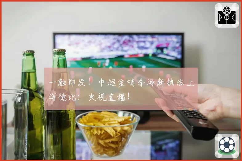 一触即发！中超金哨李海新执法上海德比：央视直播！