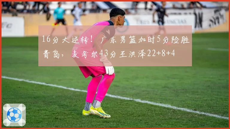 16分大逆转！广东男篮加时5分险胜青岛，麦考尔43分王洪泽22+8+4