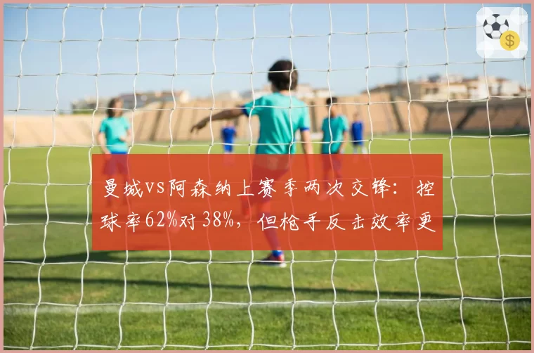 曼城vs阿森纳上赛季两次交锋：控球率62%对38%，但枪手反击效率更高