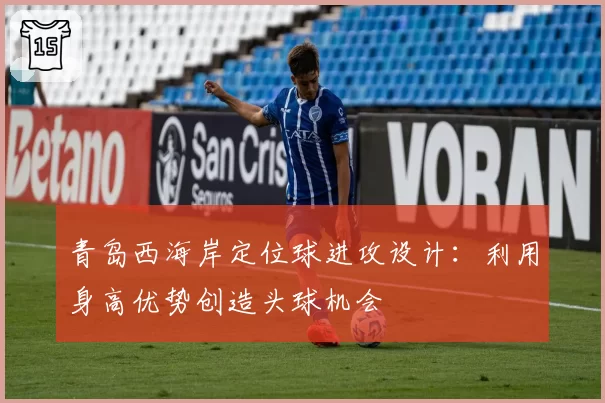 青岛西海岸定位球进攻设计：利用身高优势创造头球机会