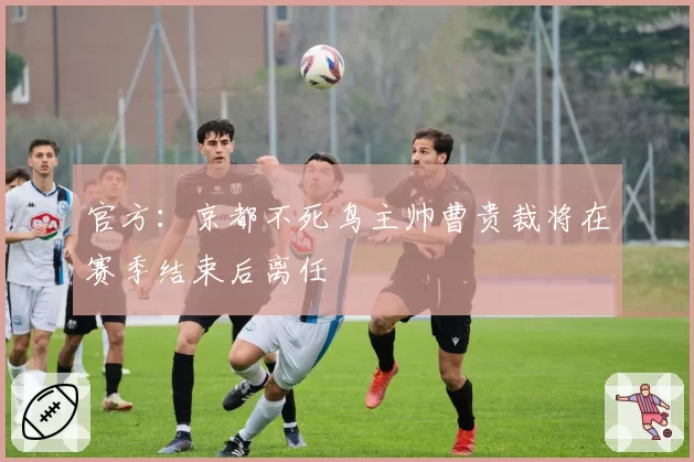 官方：京都不死鸟主帅曹贵裁将在赛季结束后离任