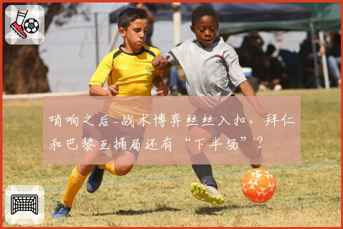 哨响之后_战术博弈丝丝入扣，拜仁和巴黎互捅局还有“下半场”？