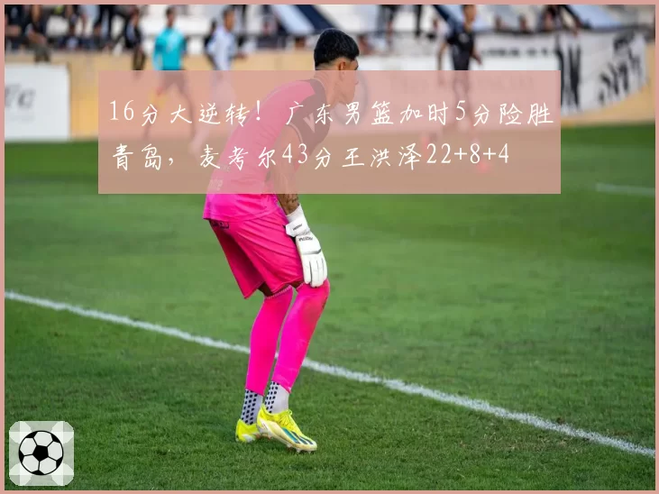 16分大逆转！广东男篮加时5分险胜青岛，麦考尔43分王洪泽22+8+4