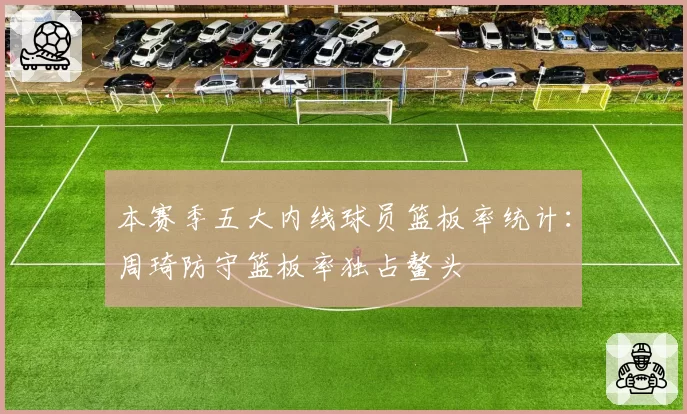 本赛季五大内线球员篮板率统计：周琦防守篮板率独占鳌头