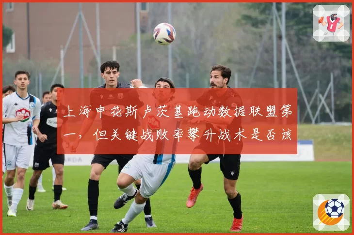 上海申花斯卢茨基跑动数据联盟第一,但关键战败率攀升战术是否该调整?