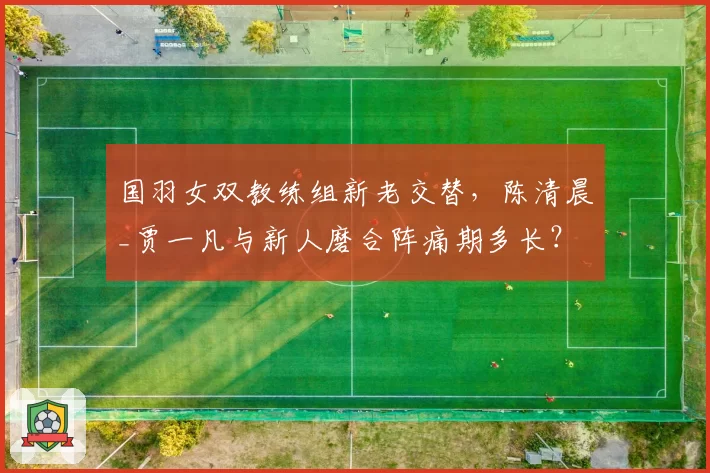 国羽女双教练组新老交替，陈清晨_贾一凡与新人磨合阵痛期多长？