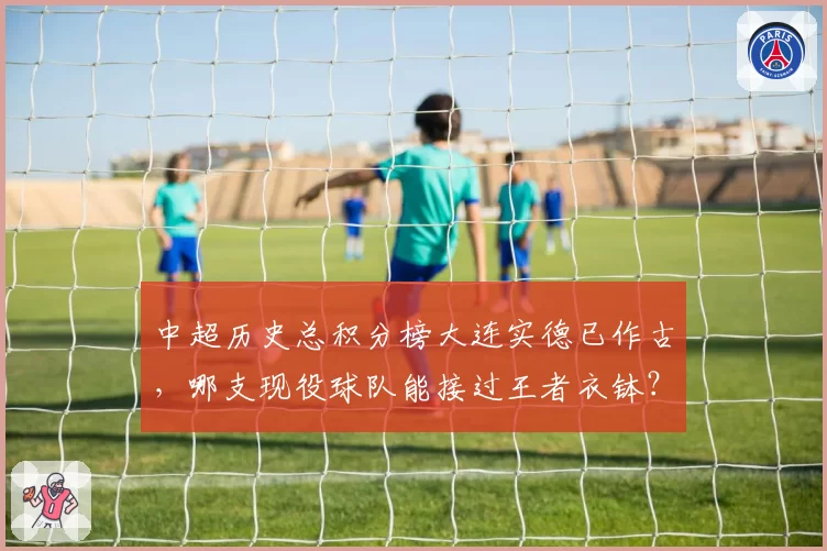中超历史总积分榜大连实德已作古,哪支现役球队能接过王者衣钵?