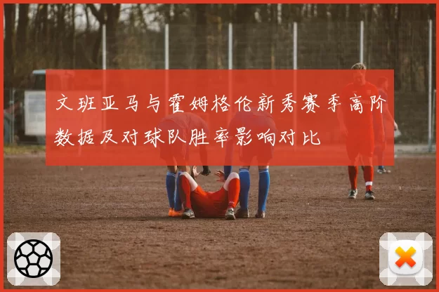 文班亚马与霍姆格伦新秀赛季高阶数据及对球队胜率影响对比
