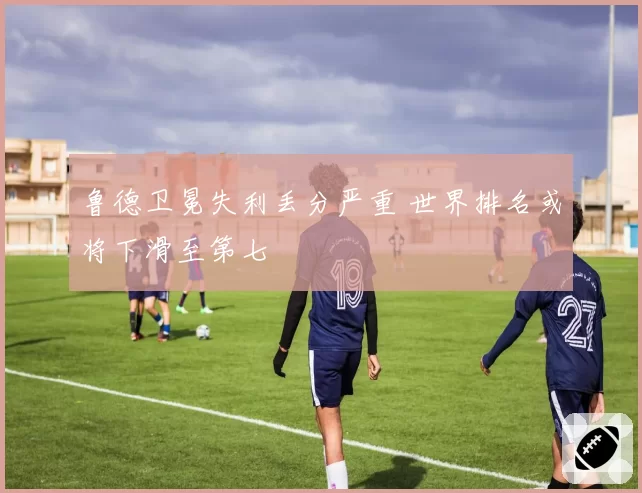 鲁德卫冕失利丢分严重 世界排名或将下滑至第七
