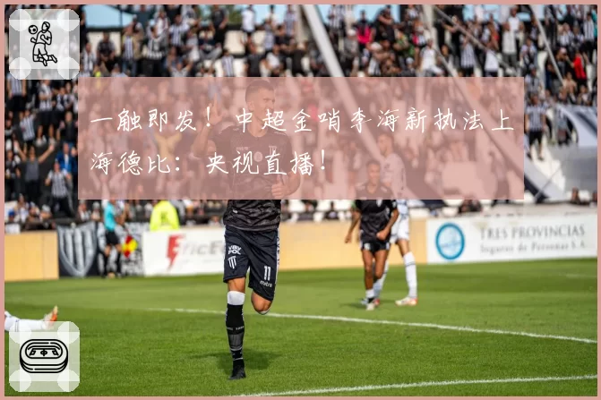 一触即发！中超金哨李海新执法上海德比：央视直播！
