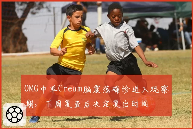 OMG中单Cream脑震荡确诊进入观察期，下周复查后决定复出时间