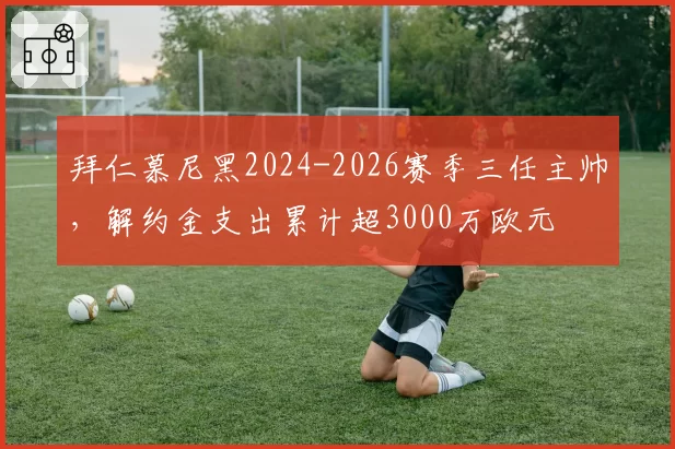 拜仁慕尼黑2024-2026赛季三任主帅，解约金支出累计超3000万欧元