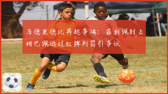马德里德比再起争端：菲利佩肘击姆巴佩逃过红牌判罚引争议