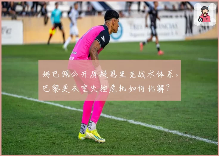 姆巴佩公开质疑恩里克战术体系，巴黎更衣室失控危机如何化解？